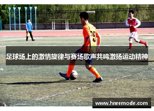足球场上的激情旋律与赛场歌声共鸣激扬运动精神