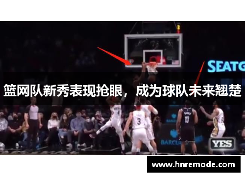 篮网队新秀表现抢眼，成为球队未来翘楚